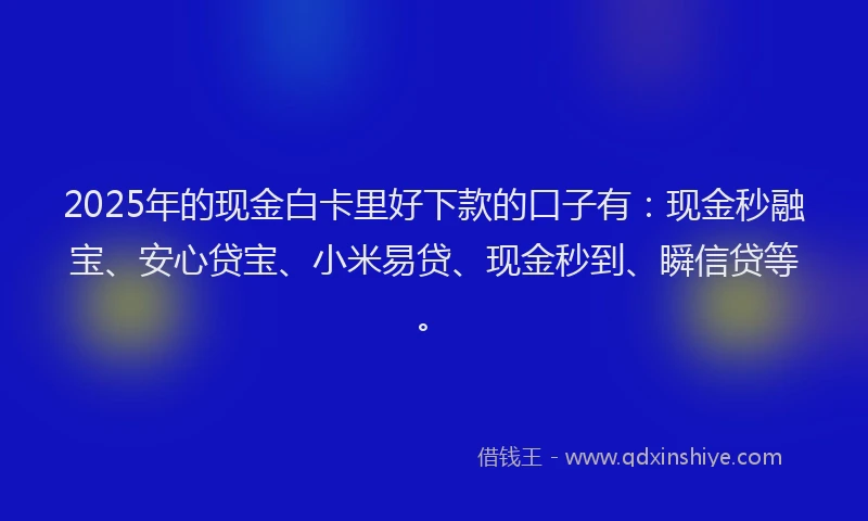 2025年的现金白卡里好下款的口子有：现金秒融宝、安心贷宝、小米易贷、现金秒到、瞬信贷等。