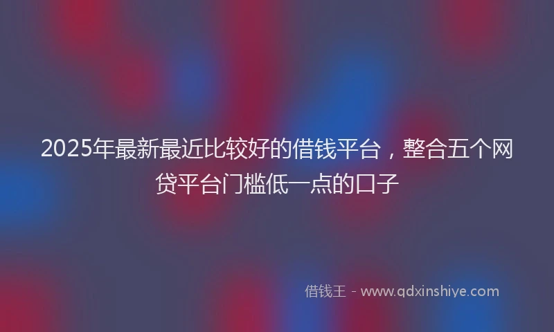 2025年最新最近比较好的借钱平台，整合五个网贷平台门槛低一点的口子