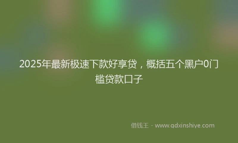 2025年最新极速下款好享贷，概括五个黑户0门槛贷款口子