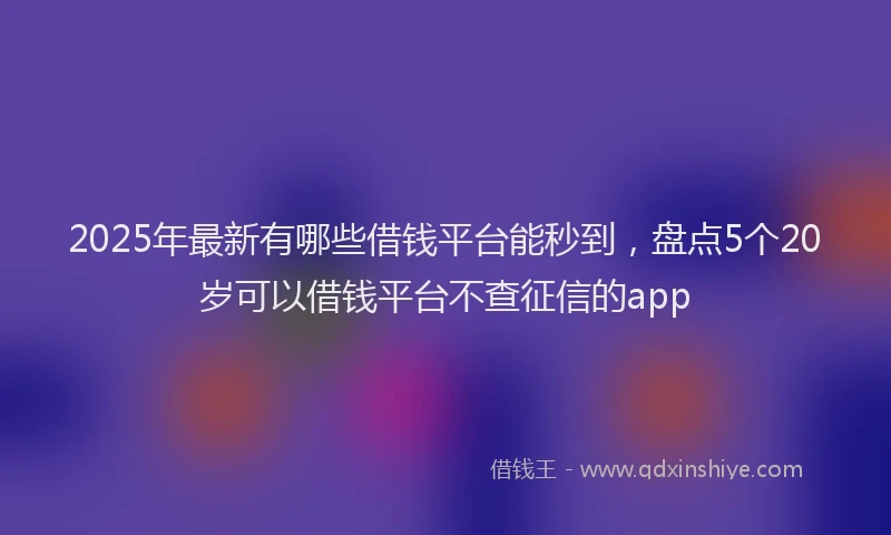 2025年最新有哪些借钱平台能秒到，盘点5个20岁可以借钱平台不查征信的app