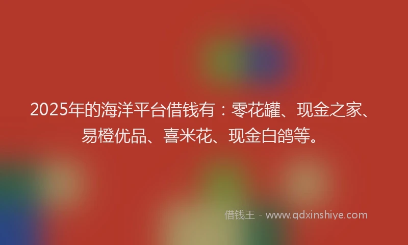 2025年的海洋平台借钱有：零花罐、现金之家、易橙优品、喜米花、现金白鸽等。
