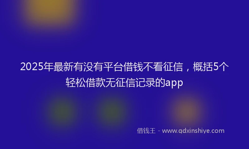 2025年最新有没有平台借钱不看征信，概括5个轻松借款无征信记录的app
