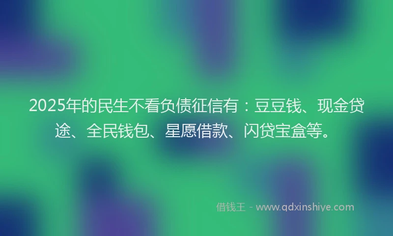 2025年的民生不看负债征信有：豆豆钱、现金贷途、全民钱包、星愿借款、闪贷宝盒等。