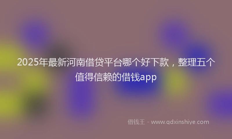 2025年最新河南借贷平台哪个好下款，整理五个值得信赖的借钱app