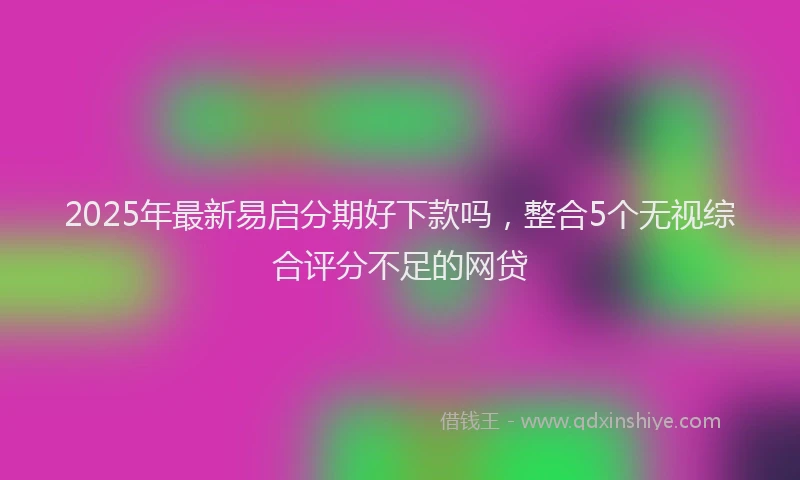 2025年最新易启分期好下款吗，整合5个无视综合评分不足的网贷