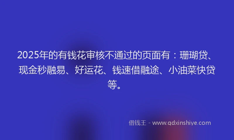 2025年的有钱花审核不通过的页面有:珊瑚贷、现金秒融易、好运花、钱速借融途、小油菜快贷等。