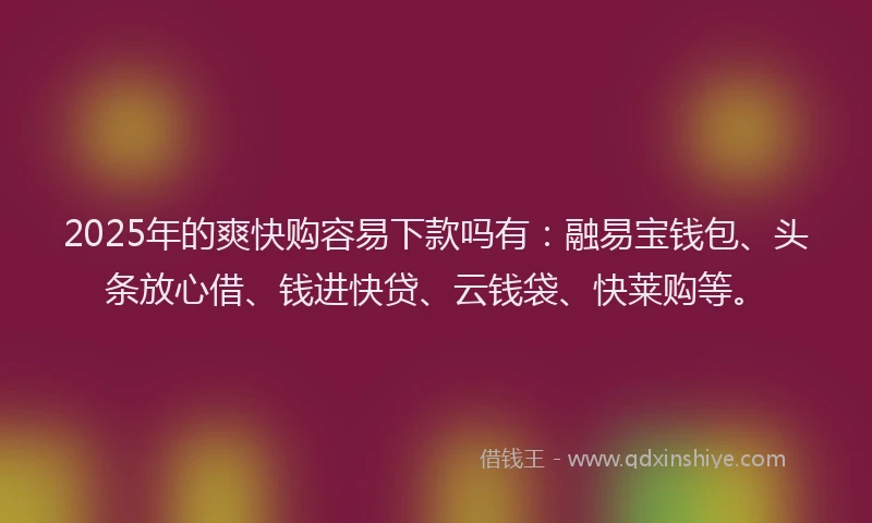 2025年的爽快购容易下款吗有：融易宝钱包、头条放心借、钱进快贷、云钱袋、快莱购等。