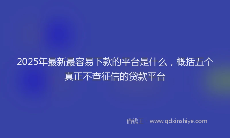 2025年最新最容易下款的平台是什么，概括五个真正不查征信的贷款平台