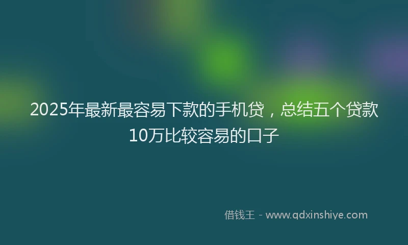 2025年最新最容易下款的手机贷，总结五个贷款10万比较容易的口子