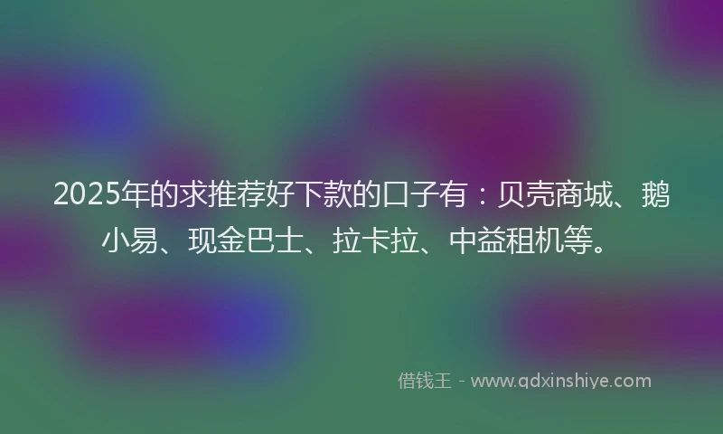 2025年的求推荐好下款的口子有：贝壳商城、鹅小易、现金巴士、拉卡拉、中益租机等。
