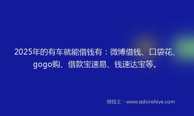 2025年的有车就能借钱有：微博借钱、口袋花、gogo购、借款宝速易、钱速达宝等。