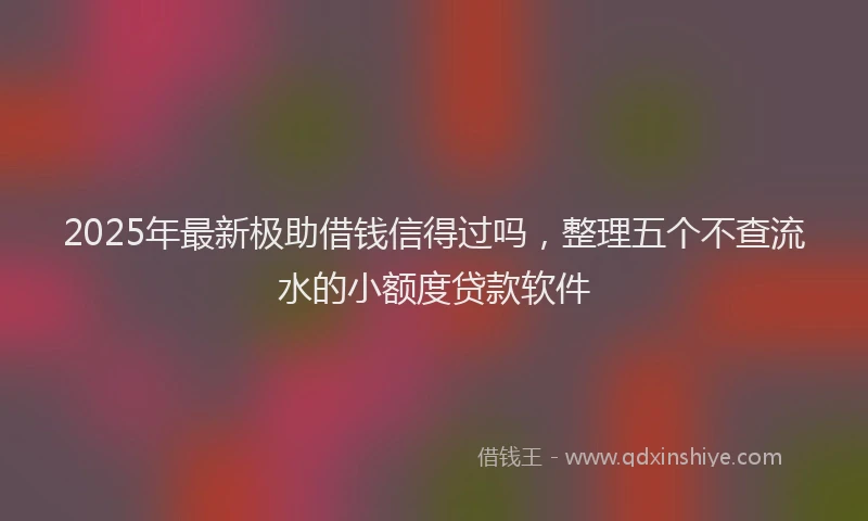 2025年最新极助借钱信得过吗，整理五个不查流水的小额度贷款软件