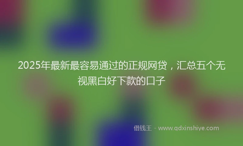 2025年最新最容易通过的正规网贷，汇总五个无视黑白好下款的口子