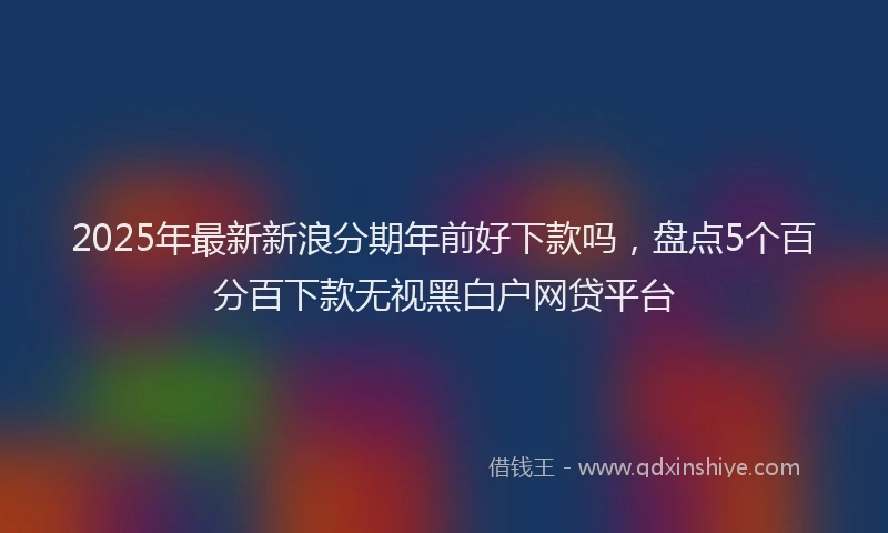 2025年最新新浪分期年前好下款吗，盘点5个百分百下款无视黑白户网贷平台