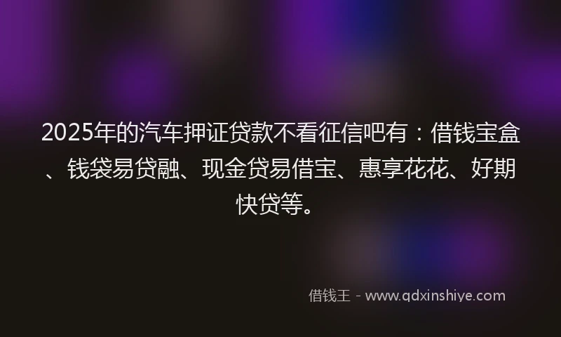 2025年的汽车押证贷款不看征信吧有：借钱宝盒、钱袋易贷融、现金贷易借宝、惠享花花、好期快贷等。
