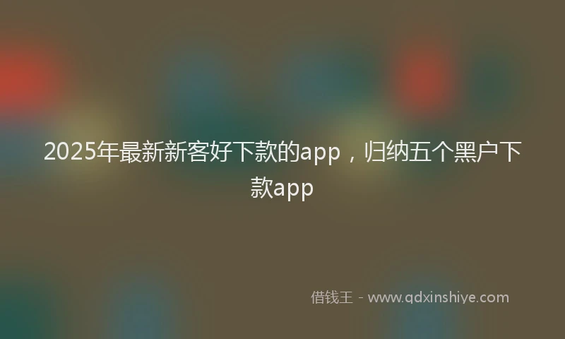 2025年最新新客好下款的app，归纳五个黑户下款app