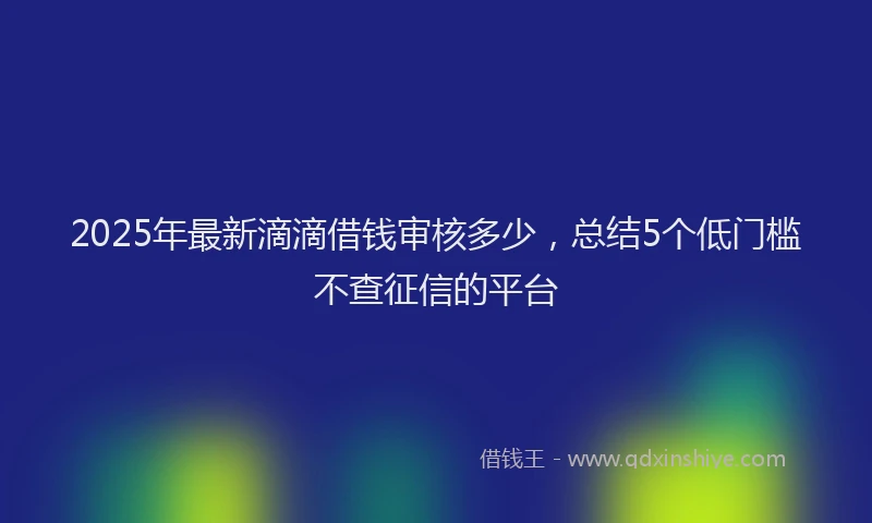 2025年最新滴滴借钱审核多少，总结5个低门槛不查征信的平台