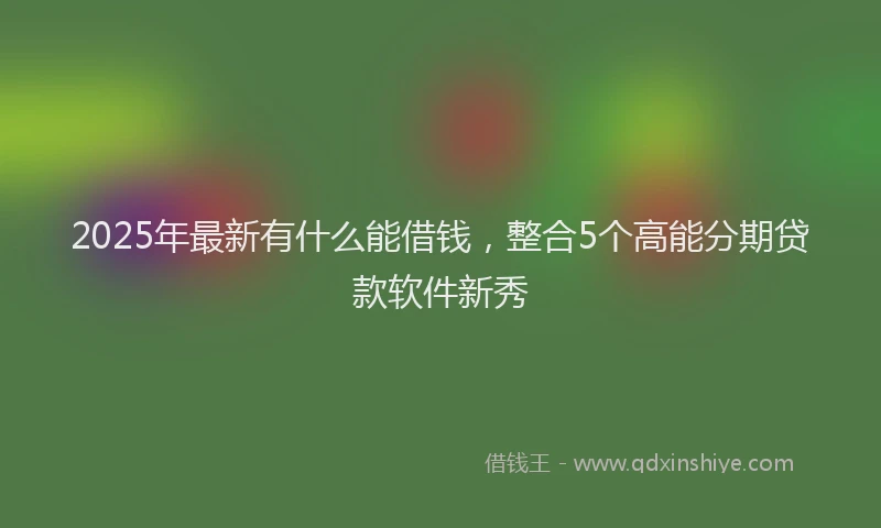 2025年最新有什么能借钱，整合5个高能分期贷款软件新秀