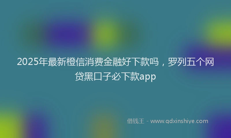 2025年最新橙信消费金融好下款吗，罗列五个网贷黑口子必下款app
