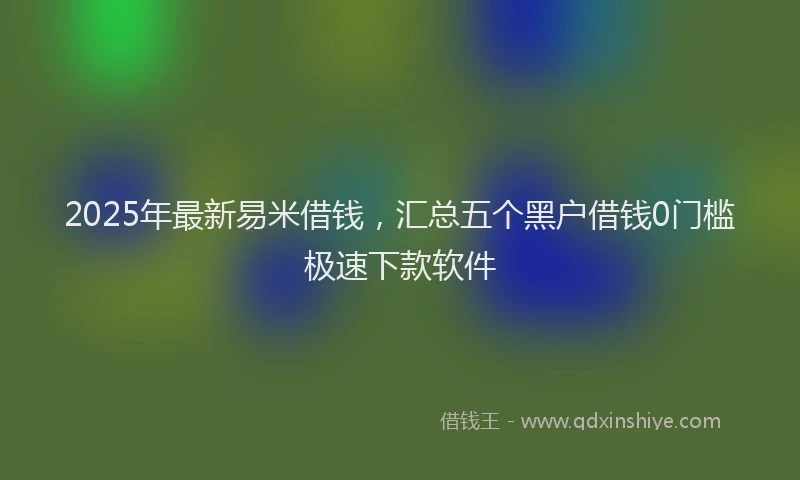 2025年最新易米借钱，汇总五个黑户借钱0门槛极速下款软件