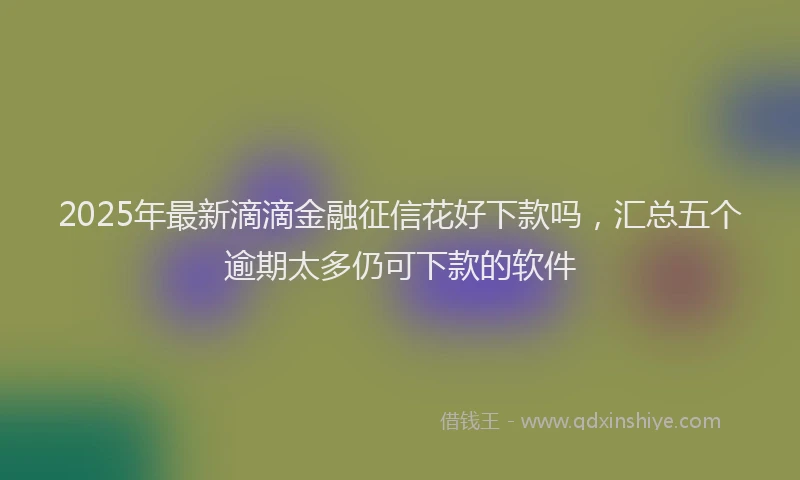 2025年最新滴滴金融征信花好下款吗，汇总五个逾期太多仍可下款的软件