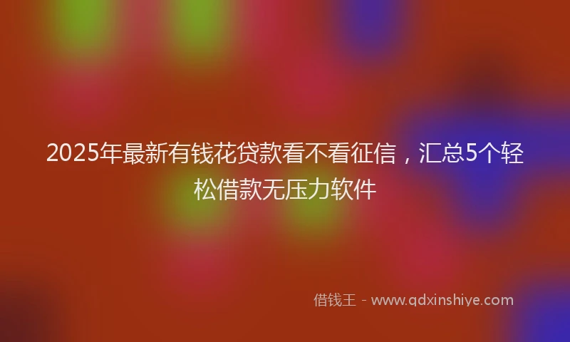 2025年最新有钱花贷款看不看征信，汇总5个轻松借款无压力软件