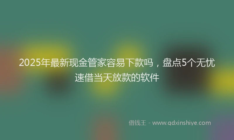 2025年最新现金管家容易下款吗，盘点5个无忧速借当天放款的软件