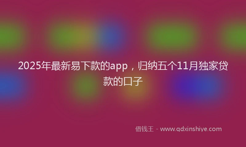 2025年最新易下款的app，归纳五个11月独家贷款的口子