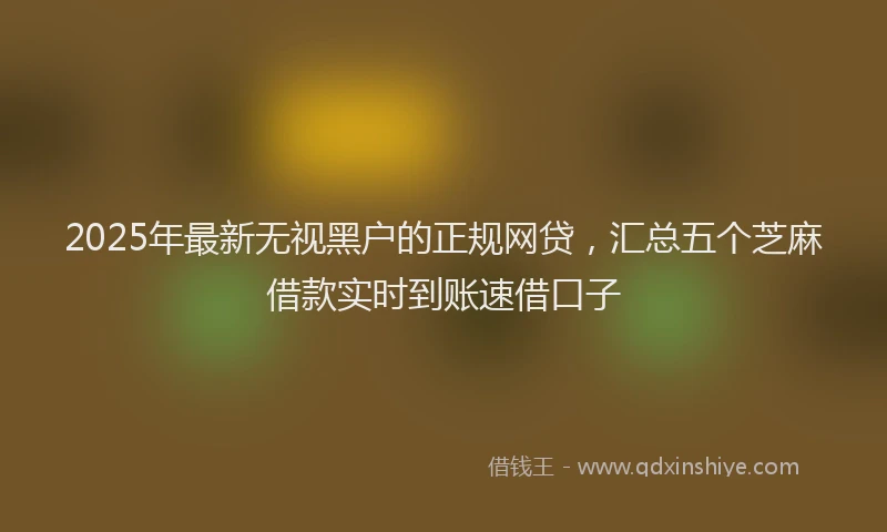 2025年最新无视黑户的正规网贷，汇总五个芝麻借款实时到账速借口子