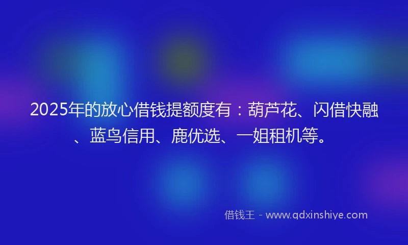 2025年的放心借钱提额度有：葫芦花、闪借快融、蓝鸟信用、鹿优选、一姐租机等。