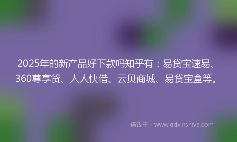 2025年的新产品好下款吗知乎有：易贷宝速易、360尊享贷、人人快借、云贝商城、易贷宝盒等。