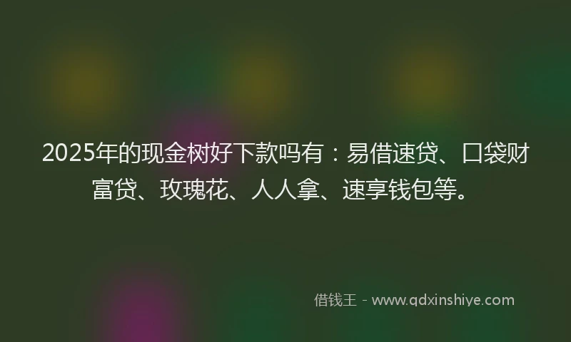 2025年的现金树好下款吗有：易借速贷、口袋财富贷、玫瑰花、人人拿、速享钱包等。