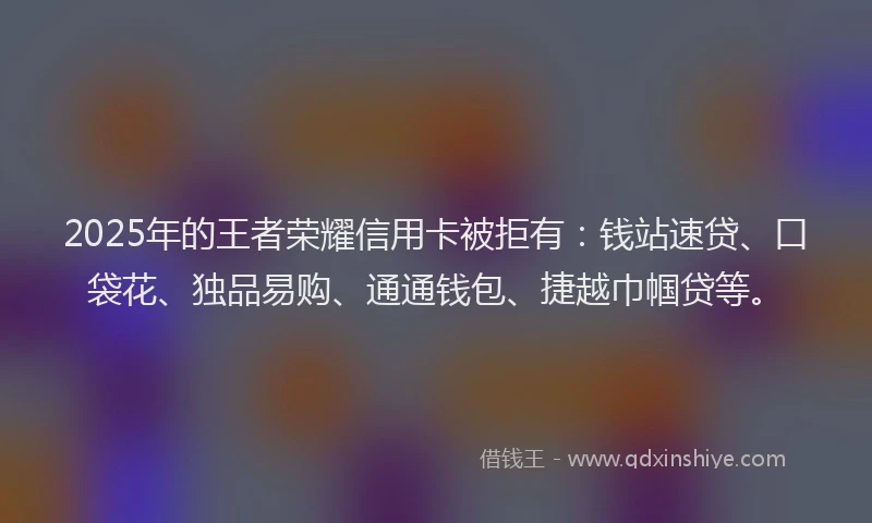 2025年的王者荣耀信用卡被拒有：钱站速贷、口袋花、独品易购、通通钱包、捷越巾帼贷等。