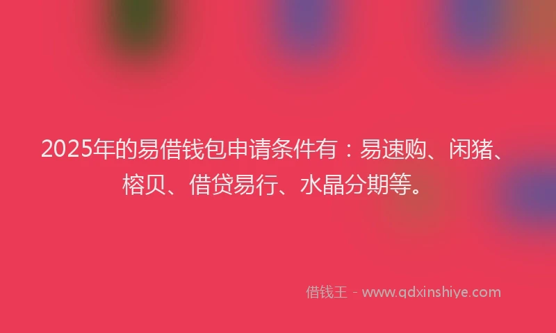 2025年的易借钱包申请条件有：易速购、闲猪、榕贝、借贷易行、水晶分期等。