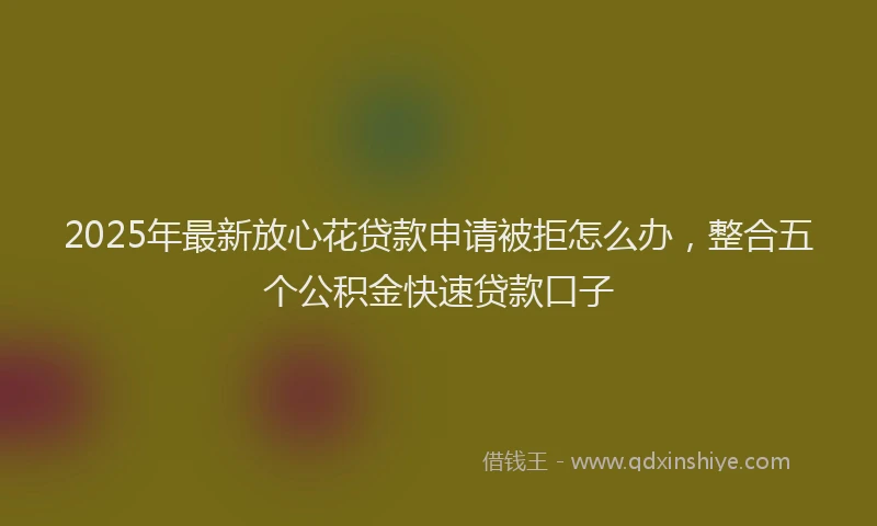 2025年最新放心花贷款申请被拒怎么办，整合五个公积金快速贷款口子