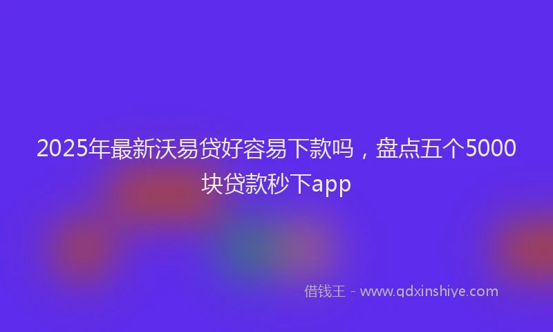 2025年最新沃易贷好容易下款吗，盘点五个5000块贷款秒下app