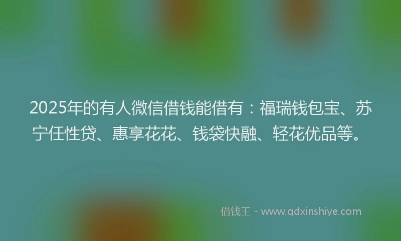 2025年的有人微信借钱能借有：福瑞钱包宝、苏宁任性贷、惠享花花、钱袋快融、轻花优品等。