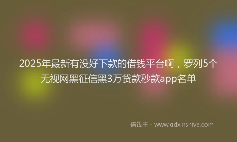 2025年最新有没好下款的借钱平台啊，罗列5个无视网黑征信黑3万贷款秒款app名单