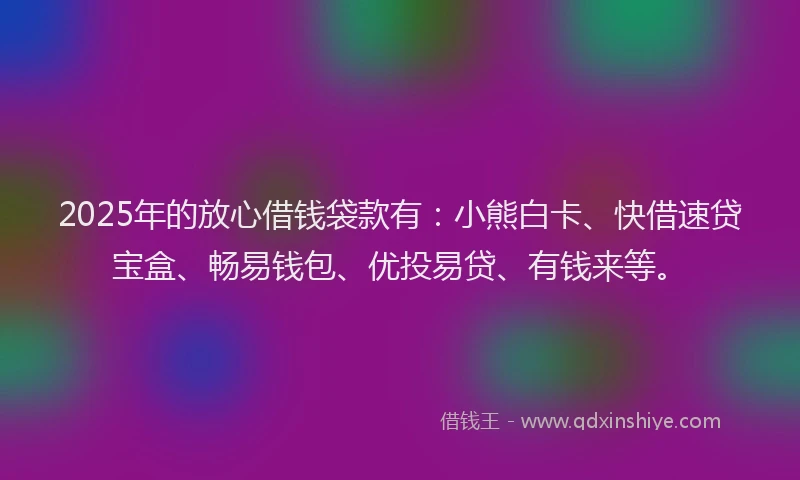 2025年的放心借钱袋款有：小熊白卡、快借速贷宝盒、畅易钱包、优投易贷、有钱来等。