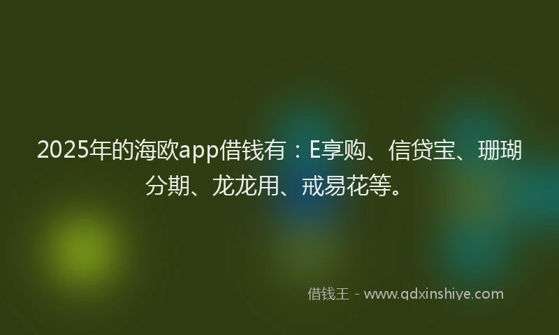 2025年的海欧app借钱有：E享购、信贷宝、珊瑚分期、龙龙用、戒易花等。
