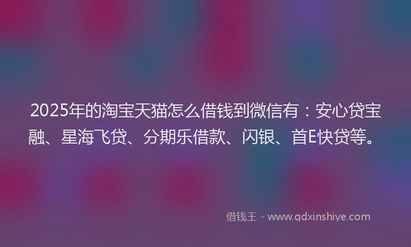 2025年的淘宝天猫怎么借钱到微信有：安心贷宝融、星海飞贷、分期乐借款、闪银、首E快贷等。
