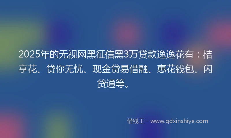 2025年的无视网黑征信黑3万贷款逸逸花有：桔享花、贷你无忧、现金贷易借融、惠花钱包、闪贷通等。