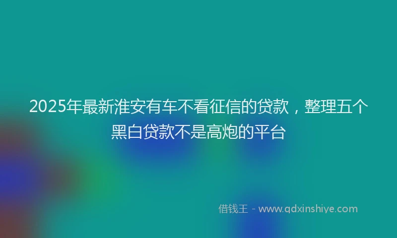 2025年最新淮安有车不看征信的贷款，整理五个黑白贷款不是高炮的平台