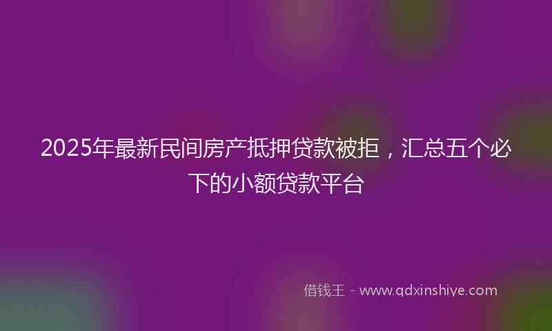 2025年最新民间房产抵押贷款被拒，汇总五个必下的小额贷款平台