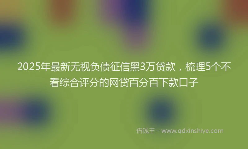 2025年最新无视负债征信黑3万贷款，梳理5个不看综合评分的网贷百分百下款口子