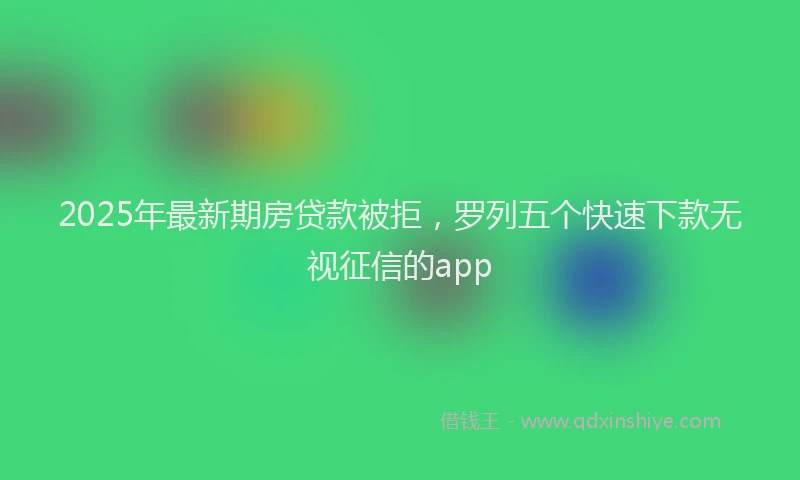 2025年最新期房贷款被拒，罗列五个快速下款无视征信的app