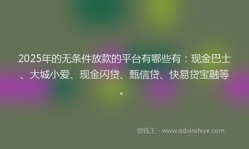 2025年的无条件放款的平台有哪些有：现金巴士、大城小爱、现金闪贷、甄信贷、快易贷宝融等。