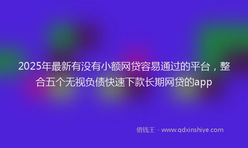 2025年最新有没有小额网贷容易通过的平台，整合五个无视负债快速下款长期网贷的app