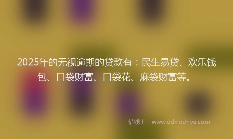 2025年的无视逾期的贷款有：民生易贷、欢乐钱包、口袋财富、口袋花、麻袋财富等。