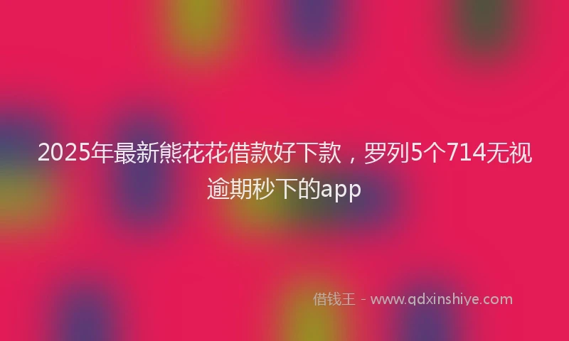 2025年最新熊花花借款好下款，罗列5个714无视逾期秒下的app